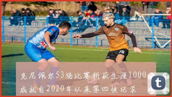 克尼佩尔53场比赛斩获生涯1000分成就自2020年以来第四快记录