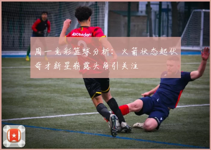 周一竞彩篮球分析：火箭状态起伏奇才新星崭露头角引关注