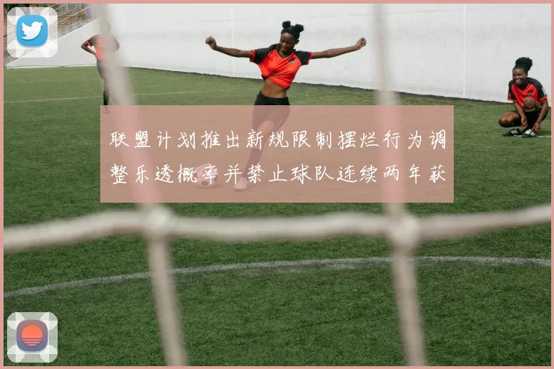 联盟计划推出新规限制摆烂行为调整乐透概率并禁止球队连续两年获得前四选秀权