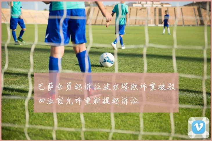 巴萨会员起诉拉波尔塔欺诈案被驳回法官允许重新提起诉讼