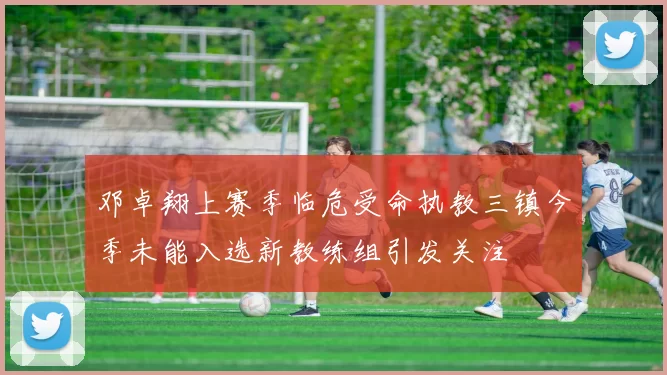 邓卓翔上赛季临危受命执教三镇今季未能入选新教练组引发关注