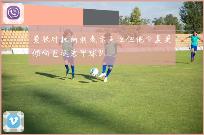 曼联对托纳利表示关注但他今夏更倾向重返意甲球队