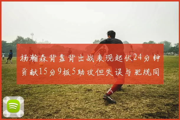 杨瀚森背靠背出战表现起伏24分钟贡献15分9板5助攻但失误与犯规同样引人关注