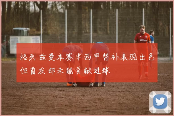 格列兹曼本赛季西甲替补表现出色但首发却未能贡献进球