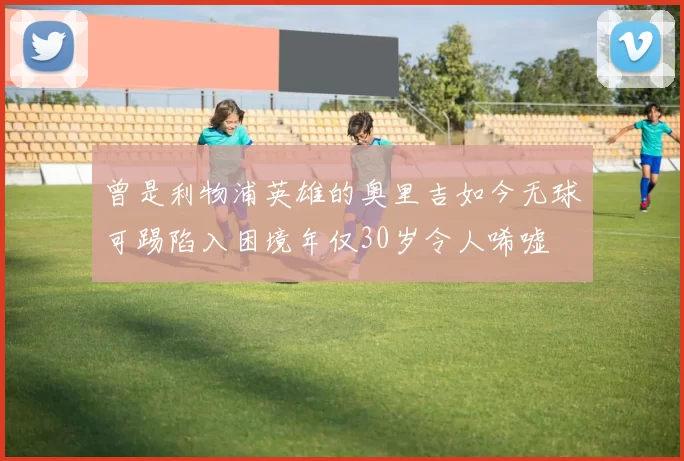 曾是利物浦英雄的奥里吉如今无球可踢陷入困境年仅30岁令人唏嘘